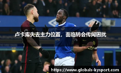 卢卡库失去主力位置，面临转会传闻困扰