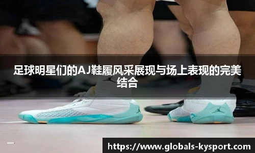 足球明星们的AJ鞋履风采展现与场上表现的完美结合